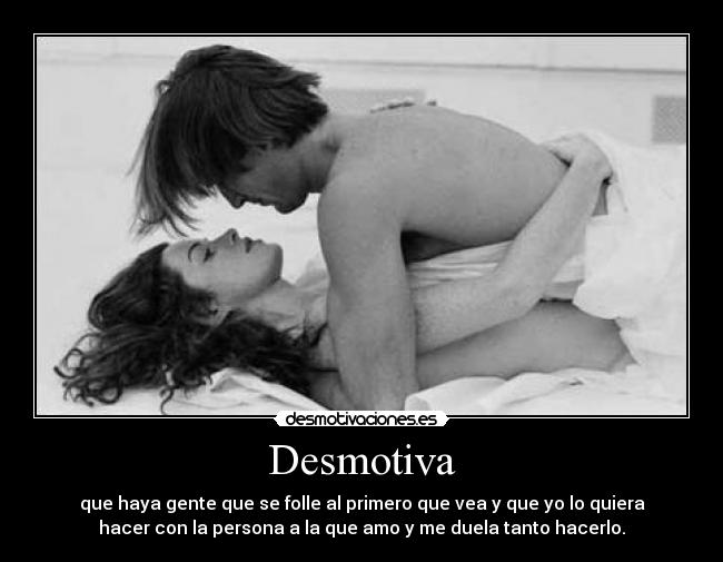 Desmotiva - que haya gente que se folle al primero que vea y que yo lo quiera
hacer con la persona a la que amo y me duela tanto hacerlo.