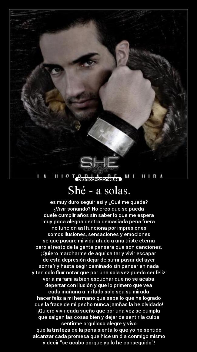 Shé - a solas. - es muy duro seguir asi y ¿Qué me queda?
¿Vivir soñando? No creo que se pueda
duele cumplir años sin saber lo que me espera
muy poca alegría dentro demasiada pena fuera
no funcion así funciona por impresiones
somos ilusiones, sensaciones y emociones
se que pasare mi vida atado a una triste eterna
pero el resto de la gente pensara que son canciones.
¡Quiero marcharme de aquí saltar y vivir escapar
de esta depresión dejar de sufrir pasar del ayer
sonreír y hasta segir caminado sin pensar en nada
y tan solo fluír notar que por una sola vez puedo ser feliz
ver a mi familia bien escuchar que no se acaba
depertar con ilusión y que lo primero que vea
cada mañana a mi lado solo sea su mirada
hacer feliz a mi hermano que sepa lo que he logrado
que la frase de mi pecho nunca jamñas la he olvidado!
¡Quiero vivir cada sueño que por una vez se cumpla
que salgan las cosas bien y dejar de sentir la culpa
sentirme orgulloso alegre y vivo
que la tristeza de la pena sienta lo que yo he sentido
alcanzar cada promesa que hice un dia conmigo mismo
y decir se acabo porque ya lo he conseguido!