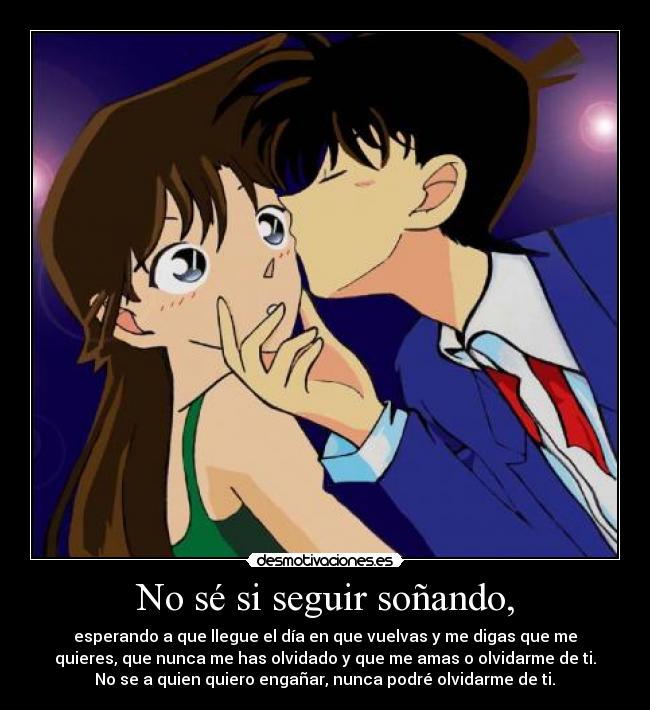 No sé si seguir soñando, - esperando a que llegue el día en que vuelvas y me digas que me
quieres, que nunca me has olvidado y que me amas o olvidarme de ti.
 No se a quien quiero engañar, nunca podré olvidarme de ti. 