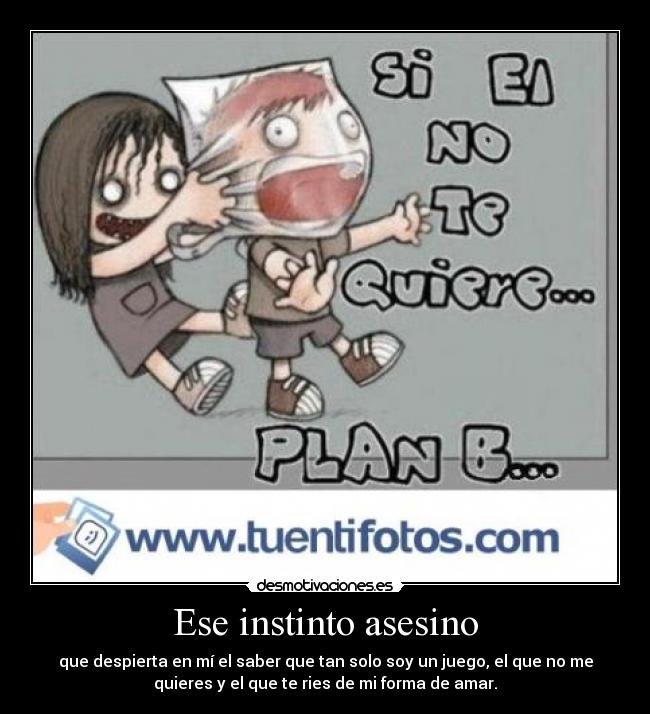 Ese instinto asesino - que despierta en mí el saber que tan solo soy un juego, el que no me
quieres y el que te ries de mi forma de amar.