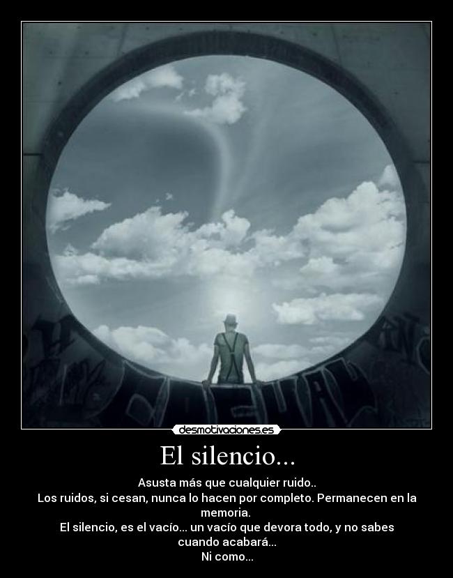 El silencio... - Asusta más que cualquier ruido..
Los ruidos, si cesan, nunca lo hacen por completo. Permanecen en la memoria.
El silencio, es el vacío... un vacío que devora todo, y no sabes cuando acabará...
Ni como...