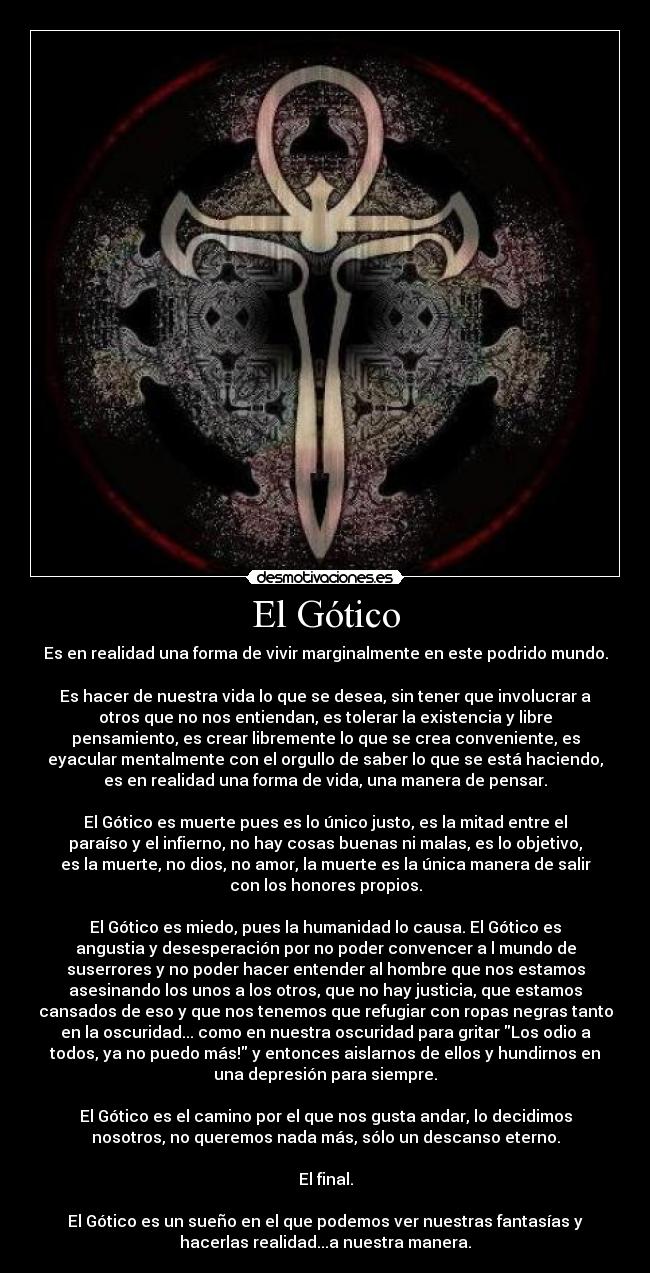 El Gótico - Es en realidad una forma de vivir marginalmente en este podrido mundo.
Es hacer de nuestra vida lo que se desea, sin tener que involucrar a
otros que no nos entiendan, es tolerar la existencia y libre
pensamiento, es crear libremente lo que se crea conveniente, es
eyacular mentalmente con el orgullo de saber lo que se está haciendo,
es en realidad una forma de vida, una manera de pensar.
El Gótico es muerte pues es lo único justo, es la mitad entre el
paraíso y el infierno, no hay cosas buenas ni malas, es lo objetivo,
es la muerte, no dios, no amor, la muerte es la única manera de salir
con los honores propios.
El Gótico es miedo, pues la humanidad lo causa. El Gótico es
angustia y desesperación por no poder convencer a l mundo de
suserrores y no poder hacer entender al hombre que nos estamos
asesinando los unos a los otros, que no hay justicia, que estamos
cansados de eso y que nos tenemos que refugiar con ropas negras tanto
en la oscuridad... como en nuestra oscuridad para gritar Los odio a
todos, ya no puedo más! y entonces aislarnos de ellos y hundirnos en
una depresión para siempre.
El Gótico es el camino por el que nos gusta andar, lo decidimos
nosotros, no queremos nada más, sólo un descanso eterno.
El final.
El Gótico es un sueño en el que podemos ver nuestras fantasías y
hacerlas realidad...a nuestra manera.