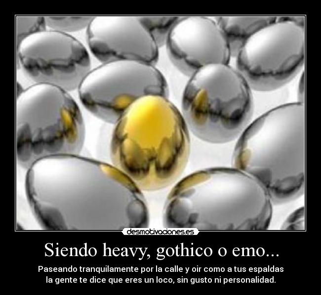 Siendo heavy, gothico o emo... - Paseando tranquilamente por la calle y oir como a tus espaldas
la gente te dice que eres un loco, sin gusto ni personalidad.