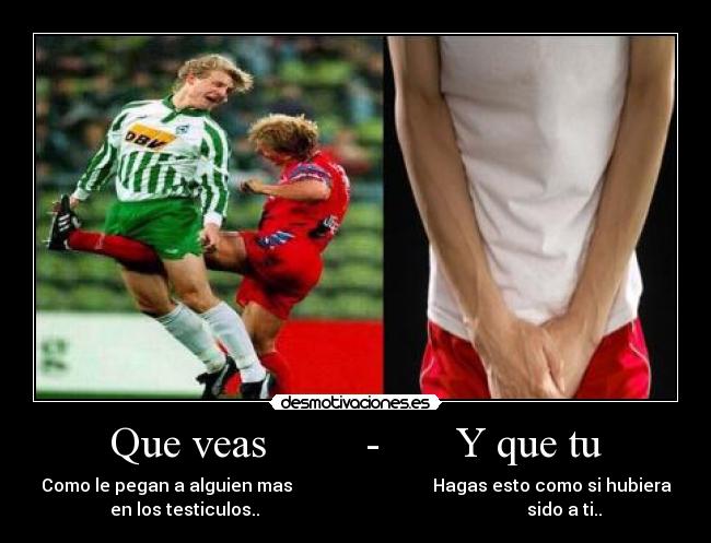 Que veas         -       Y que tu - Como le pegan a alguien mas                                Hagas esto como si hubiera
en los testiculos..                                                             sido a ti..