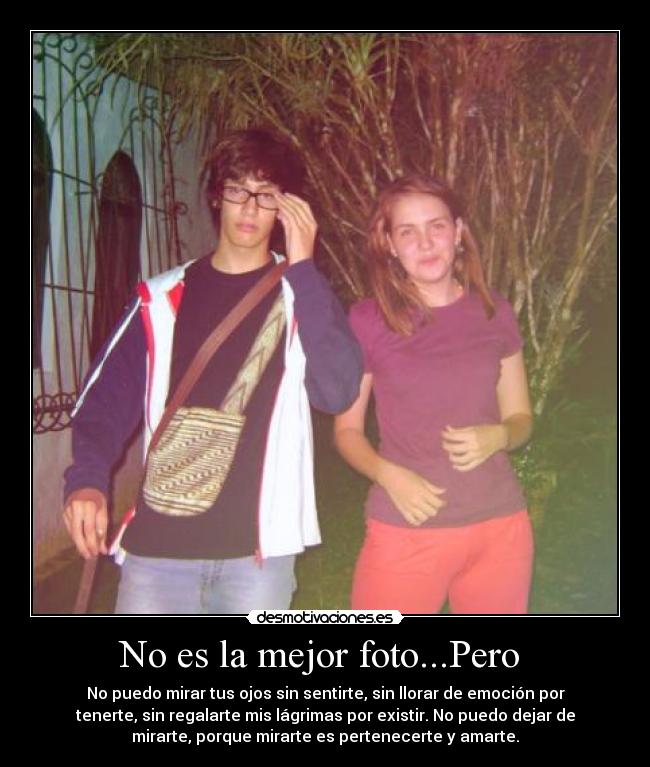 No es la mejor foto...Pero - No puedo mirar tus ojos sin sentirte, sin llorar de emoción por
tenerte, sin regalarte mis lágrimas por existir. No puedo dejar de
mirarte, porque mirarte es pertenecerte y amarte.