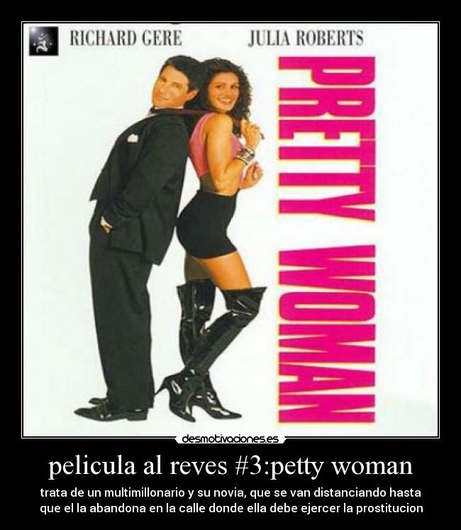 pelicula al reves #3:petty woman - trata de un multimillonario y su novia, que se van distanciando hasta
que el la abandona en la calle donde ella debe ejercer la prostitucion