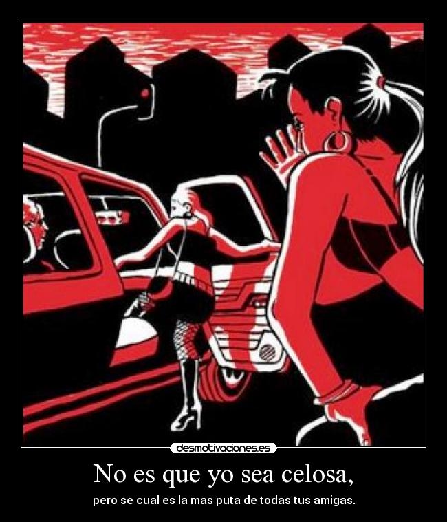 No es que yo sea celosa, - pero se cual es la mas puta de todas tus amigas.