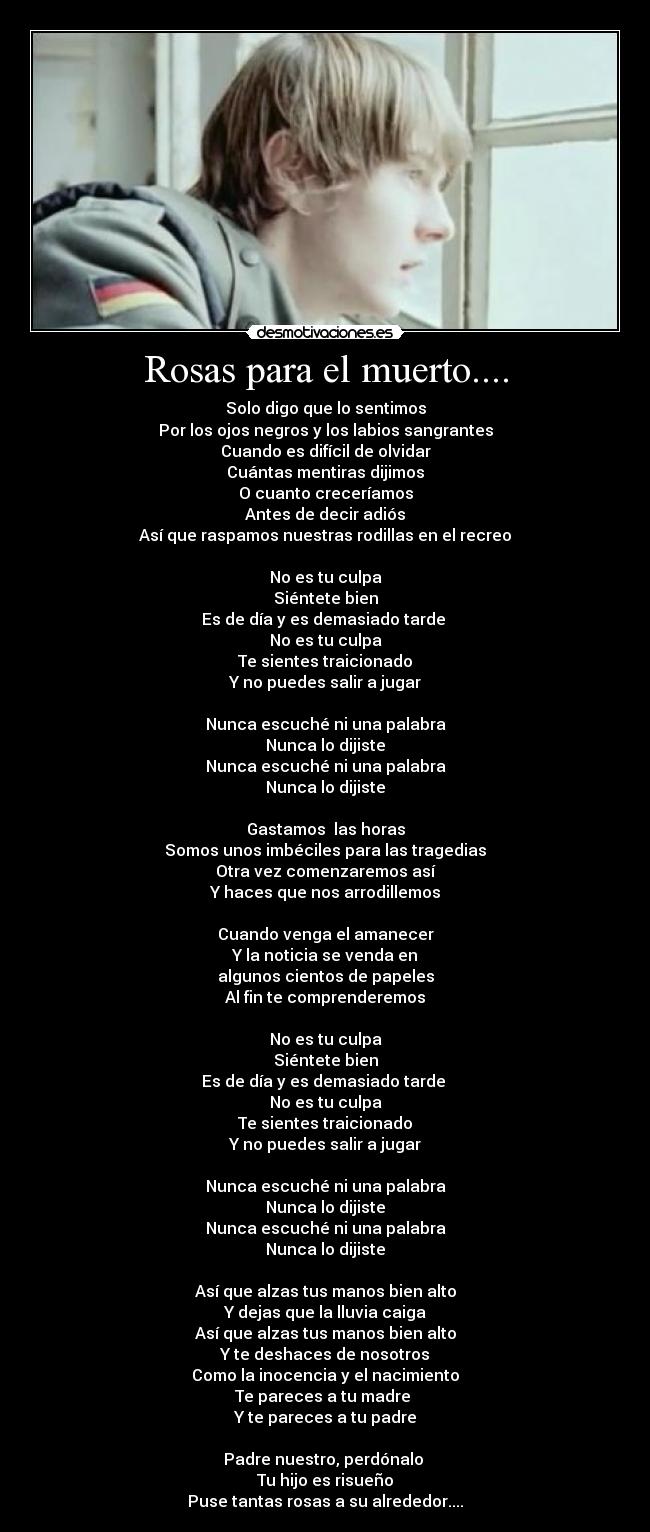 Rosas para el muerto.... - Solo digo que lo sentimos
Por los ojos negros y los labios sangrantes
Cuando es difícil de olvidar
Cuántas mentiras dijimos
O cuanto creceríamos
Antes de decir adiós
Así que raspamos nuestras rodillas en el recreo
No es tu culpa
Siéntete bien
Es de día y es demasiado tarde
No es tu culpa
Te sientes traicionado
Y no puedes salir a jugar
Nunca escuché ni una palabra
Nunca lo dijiste
Nunca escuché ni una palabra
Nunca lo dijiste
Gastamos las horas
Somos unos imbéciles para las tragedias
Otra vez comenzaremos así
Y haces que nos arrodillemos
Cuando venga el amanecer
Y la noticia se venda en
algunos cientos de papeles
Al fin te comprenderemos
No es tu culpa
Siéntete bien
Es de día y es demasiado tarde
No es tu culpa
Te sientes traicionado
Y no puedes salir a jugar
Nunca escuché ni una palabra
Nunca lo dijiste
Nunca escuché ni una palabra
Nunca lo dijiste
Así que alzas tus manos bien alto
Y dejas que la lluvia caiga
Así que alzas tus manos bien alto
Y te deshaces de nosotros
Como la inocencia y el nacimiento
Te pareces a tu madre
Y te pareces a tu padre
Padre nuestro, perdónalo
Tu hijo es risueño
Puse tantas rosas a su alrededor....