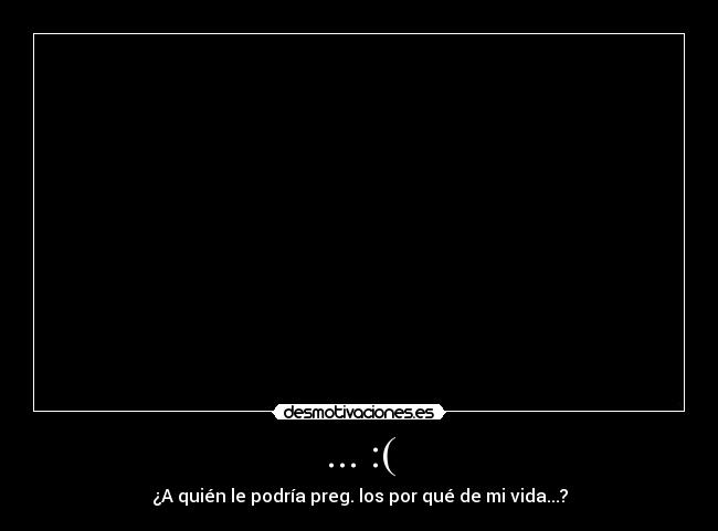 ... :( - ¿A quién le podría preg. los por qué de mi vida...?