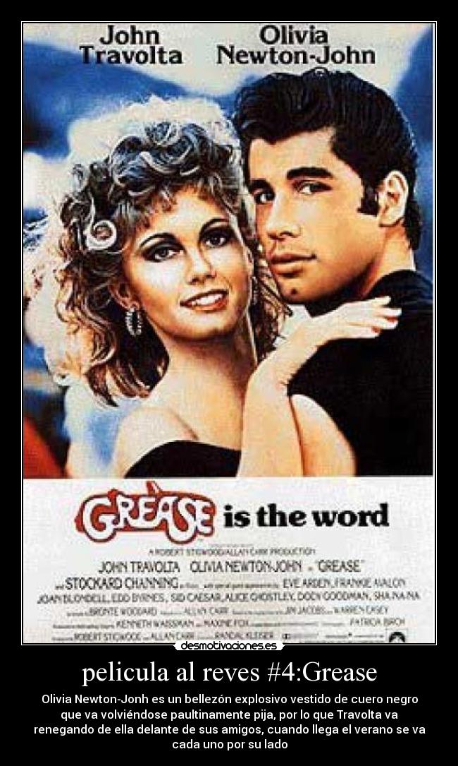 pelicula al reves #4:Grease - Olivia Newton-Jonh es un bellezón explosivo vestido de cuero negro
que va volviéndose paultinamente pija, por lo que Travolta va
renegando de ella delante de sus amigos, cuando llega el verano se va
cada uno por su lado