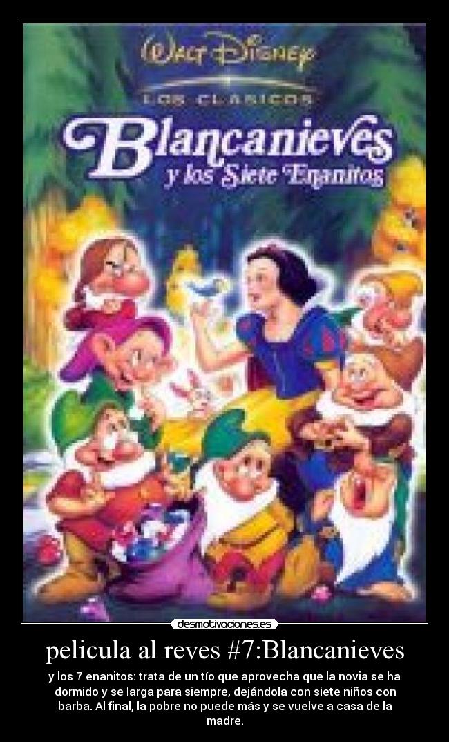 pelicula al reves #7:Blancanieves - y los 7 enanitos: trata de un tío que aprovecha que la novia se ha
dormido y se larga para siempre, dejándola con siete niños con
barba. Al final, la pobre no puede más y se vuelve a casa de la
madre.