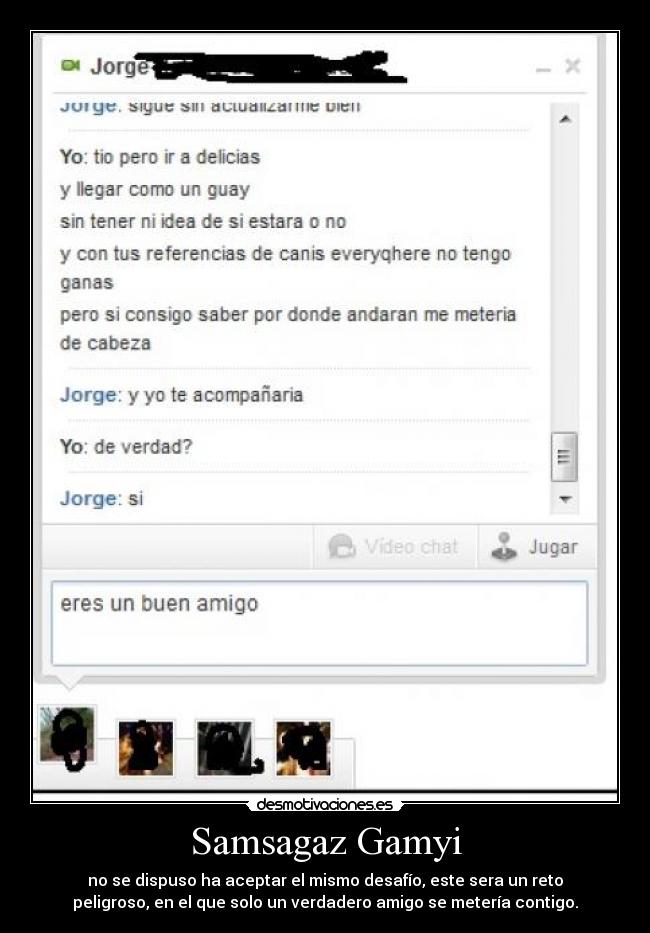 Samsagaz Gamyi - no se dispuso ha aceptar el mismo desafío, este sera un reto
peligroso, en el que solo un verdadero amigo se metería contigo.