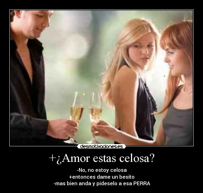 +¿Amor estas celosa? - -No, no estoy celosa
+entonces dame un besito
-mas bien anda y pideselo a esa PERRA