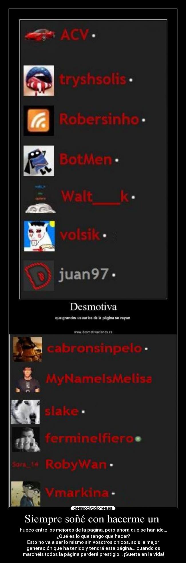 Siempre soñé con hacerme un - hueco entre los mejores de la pagina, pero ahora que se han ido...
¿Qué es lo que tengo que hacer?
Esto no va a ser lo mismo sin vosotros chicos, sois la mejor
generación que ha tenido y tendrá esta página... cuando os
marchéis todos la página perderá prestigio... ¡Suerte en la vida!