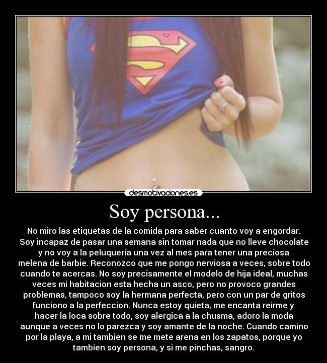Soy persona... - No miro las etiquetas de la comida para saber cuanto voy a engordar.
Soy incapaz de pasar una semana sin tomar nada que no lleve chocolate
y no voy a la peluquería una vez al mes para tener una preciosa
melena de barbie. Reconozco que me pongo nerviosa a veces, sobre todo
cuando te acercas. No soy precisamente el modelo de hija ideal, muchas
veces mi habitacion esta hecha un asco, pero no provoco grandes
problemas, tampoco soy la hermana perfecta, pero con un par de gritos
funciono a la perfeccion. Nunca estoy quieta, me encanta reirme y
hacer la loca sobre todo, soy alergica a la chusma, adoro la moda
aunque a veces no lo parezca y soy amante de la noche. Cuando camino
por la playa, a mi tambien se me mete arena en los zapatos, porque yo
tambien soy persona, y si me pinchas, sangro.