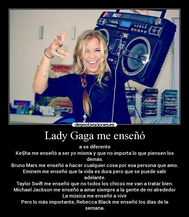 Lady Gaga me enseñó - a se diferente
Ke$ha me enseñó a ser yo misma y que no importa lo que piensen los demás.
Bruno Mars me enseñó a hacer cualquier cosa por esa persona que amo.
Eminem me enseñó que la vida es dura pero que se puede salir adelante.
Taylor Swift me enseñó que no todos los chicos me van a tratar bien.
Michael Jackson me enseñó a amar siempre a la gente de mi alrededor
La música me enseñó a vivir
Pero lo más importante, Rebecca Black me enseñó los días de la semana.