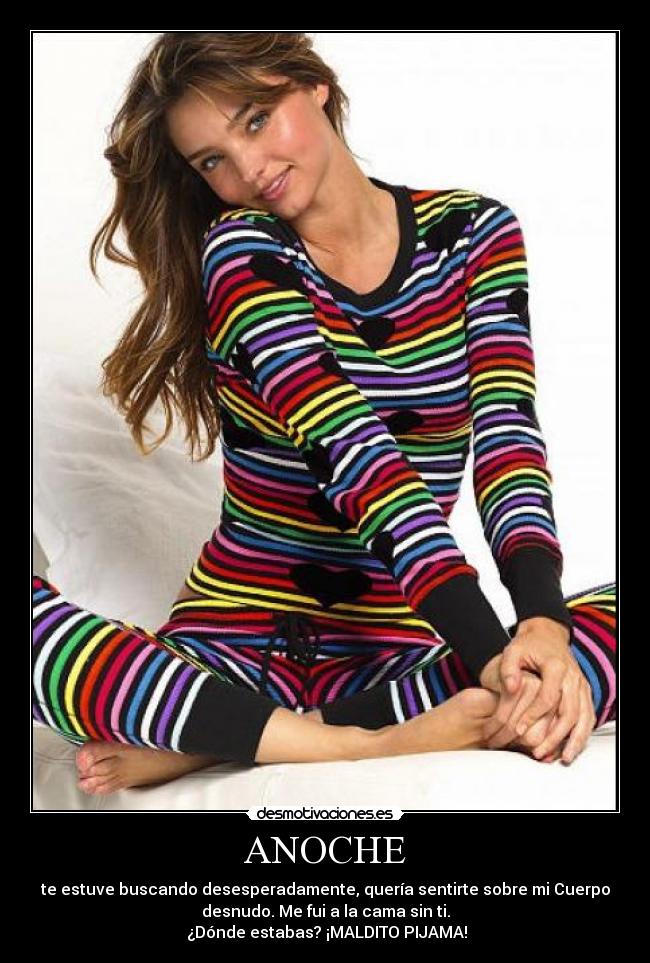 ANOCHE - te estuve buscando desesperadamente, quería sentirte sobre mi Cuerpo
desnudo. Me fui a la cama sin ti.
¿Dónde estabas? ¡MALDITO PIJAMA!