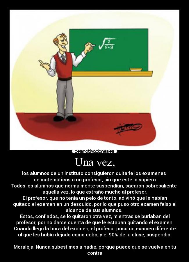 Una vez, - los alumnos de un instituto consiguieron quitarle los examenes
de matemáticas a un profesor, sin que este lo supiera
Todos los alumnos que normalmente suspendían, sacaron sobresaliente
aquella vez, lo que extraño mucho al profesor.
El profesor, que no tenía un pelo de tonto, adivinó que le habían
quitado el examen en un descuido, por lo que puso otro examen falso al
alcance de sus alumnos.
Éstos, confiados, se lo quitaron otra vez, mientras se burlaban del
profesor, por no darse cuenta de que le estaban quitando el examen.
Cuando llegó la hora del examen, el profesor puso un examen diferente
al que les había dejado como cebo, y el 90% de la clase, suspendió.
Moraleja: Nunca subestimes a nadie, porque puede que se vuelva en tu
contra