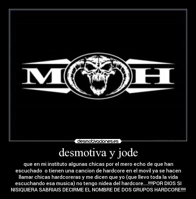 desmotiva y jode - que en mi instituto algunas chicas por el mero echo de que han
escuchado o tienen una cancion de hardcore en el movil ya se hacen
llamar chicas hardcoreras y me dicen que yo (que llevo toda la vida
escuchando esa musica) no tengo nidea del hardcore....!!!!POR DIOS SI
NISIQUIERA SABRIAIS DECIRME EL NOMBRE DE DOS GRUPOS HARDCORE!!!!