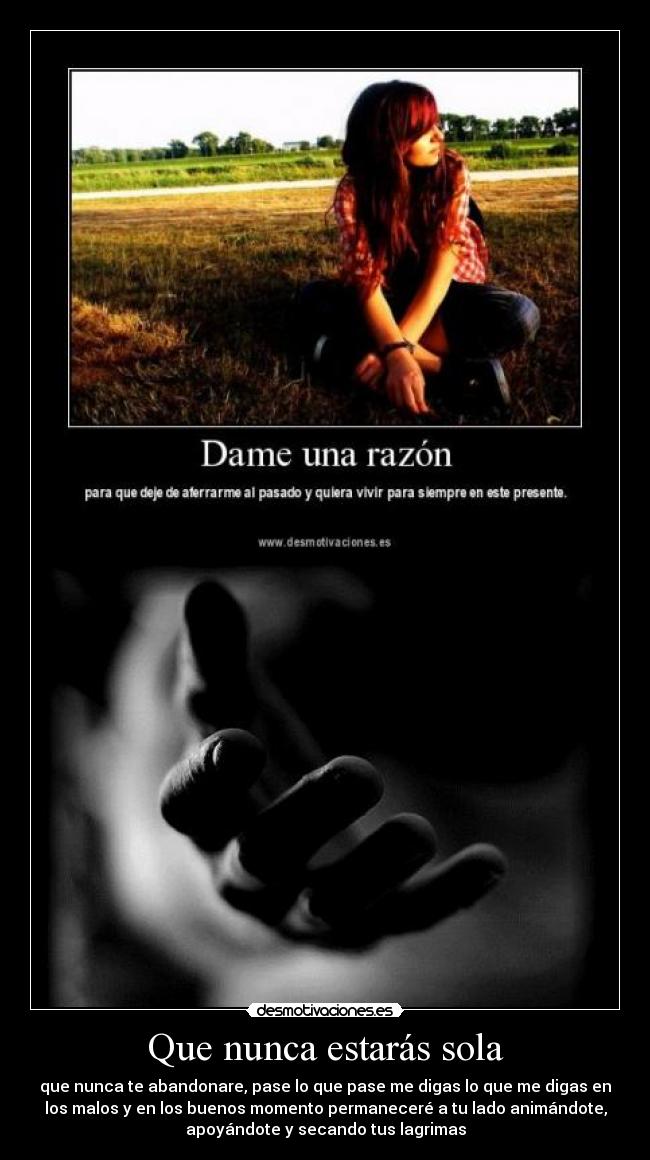 Que nunca estarás sola - que nunca te abandonare, pase lo que pase me digas lo que me digas en
los malos y en los buenos momento permaneceré a tu lado animándote,
apoyándote y secando tus lagrimas