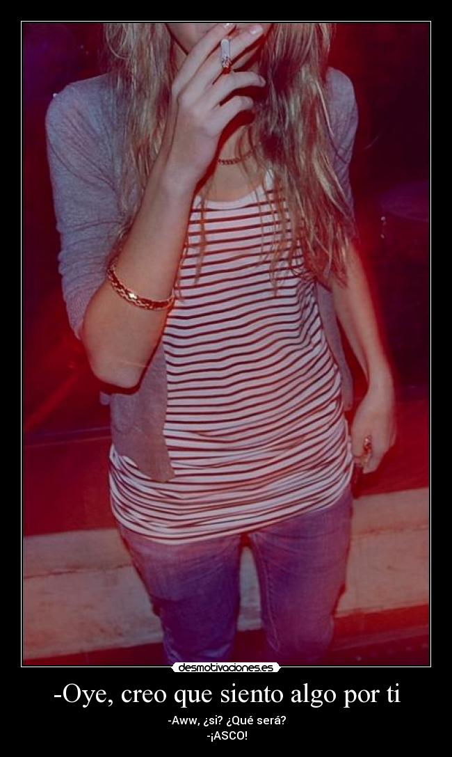 -Oye, creo que siento algo por ti - -Aww, ¿si? ¿Qué será?
-¡ASCO!