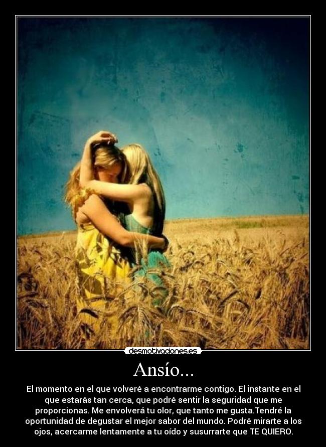 Ansío... - El momento en el que volveré a encontrarme contigo. El instante en el
que estarás tan cerca, que podré sentir la seguridad que me
proporcionas. Me envolverá tu olor, que tanto me gusta.Tendré la
oportunidad de degustar el mejor sabor del mundo. Podré mirarte a los
ojos, acercarme lentamente a tu oído y susurrarte que TE QUIERO.