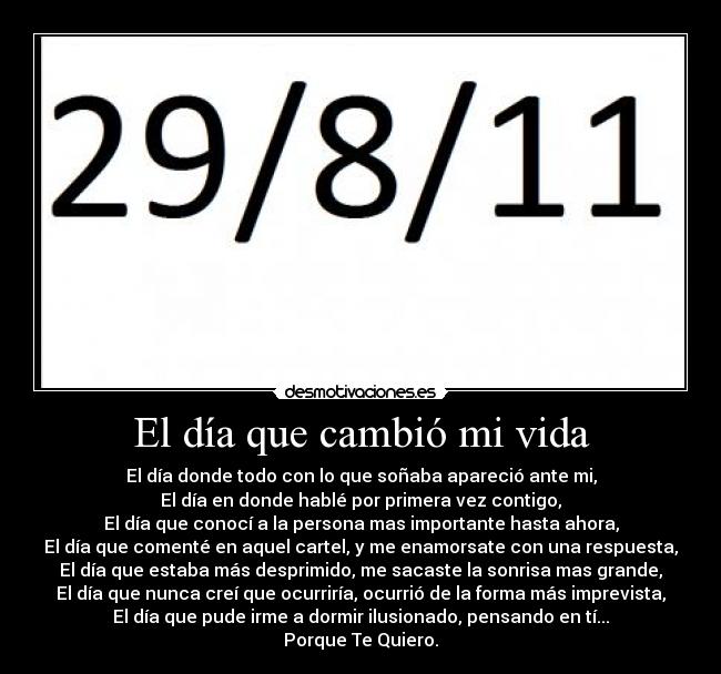 El día que cambió mi vida - El día donde todo con lo que soñaba apareció ante mi,
El día en donde hablé por primera vez contigo,
El día que conocí a la persona mas importante hasta ahora,
El día que comenté en aquel cartel, y me enamorsate con una respuesta,
El día que estaba más desprimido, me sacaste la sonrisa mas grande,
El día que nunca creí que ocurriría, ocurrió de la forma más imprevista,
El día que pude irme a dormir ilusionado, pensando en tí...
Porque Te Quiero.