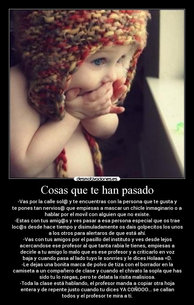 Cosas que te han pasado - -Vas por la calle sol@ y te encuentras con la persona que te gusta y
te pones tan nervios@ que empiesas a mascar un chicle inmaginario o a
hablar por el movil con alguien que no existe.
-Estas con tus amig@s y ves pasar a esa persona especial que os trae
loc@s desde hace tiempo y disimuladamente os dais golpecitos los unos
a los otros para alertaros de que está ahí.
-Vas con tus amigos por el pasillo del instituto y ves desde lejos
acercandose ese profesor al que tanta rabia le tienes, empiesas a
decirle a tu amigo lo malo que es ese profesor y a criticarlo en voz
baja y cuando pasa al lado tuyo le sonrries y le dices Holaaa =D.
-Le dejas una bonita marca de polvo de tiza con el borrador en la
camiseta a un compañero de clase y cuando el chivato la sopla que has
sido tu lo niegas, pero te delata la risita malisiosa.
-Toda la clase está hablando, el profesor manda a copiar otra hoja
entera y de repente justo cuando tu dices YA COÑOOO... se callan
todos y el profesor te mira a ti.