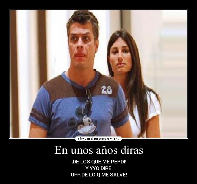 En unos años diras - ¡DE LOS QUE ME PERDI!
Y YYO DIRE
UFF¡DE LO Q ME SALVE!