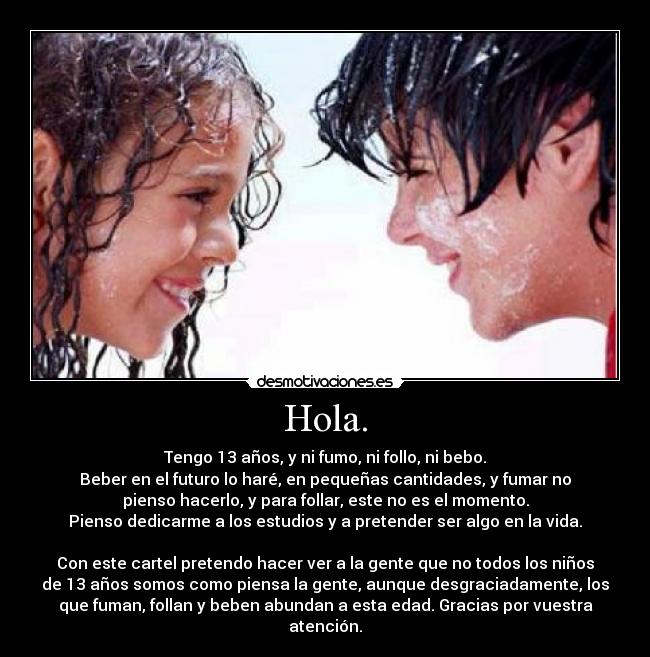 Hola. - Tengo 13 años, y ni fumo, ni follo, ni bebo.
Beber en el futuro lo haré, en pequeñas cantidades, y fumar no
pienso hacerlo, y para follar, este no es el momento.
Pienso dedicarme a los estudios y a pretender ser algo en la vida.

Con este cartel pretendo hacer ver a la gente que no todos los niños
de 13 años somos como piensa la gente, aunque desgraciadamente, los
que fuman, follan y beben abundan a esta edad. Gracias por vuestra
atención.