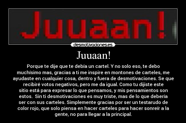 Juuaan! - Porque te dije que te debía un cartel. Y no solo eso, te debo
muchísimo mas, gracias a ti me inspire en montones de carteles, me
ayudaste en cualquier cosa, dentro y fuera de desmotivaciones. Se que
recibiré votos negativos, pero me da igual. Como tu dijiste este
sitio está para expresar lo que pensamos, y mis pensamientos son
estos. Sin ti desmotivaciones es muy triste, mas de lo que debería
ser con sus carteles. Simplemente gracias por ser un testarudo de
color rojo, que solo piensa en hacer carteles para hacer sonreír a la
gente, no para llegar a la principal.