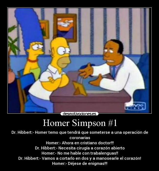 Homer Simpson #1 - Dr. Hibbert:- Homer temo que tendrá que someterse a una operación de coronarias
Homer:- Ahora en cristiano doctor!!!
Dr. Hibbert:- Necesita cirugía a corazón abierto
Homer:- No me hable con trabalenguas!!
Dr. Hibbert:- Vamos a cortarlo en dos y a manosearle el corazón!
Homer:- Déjese de enigmas!!!