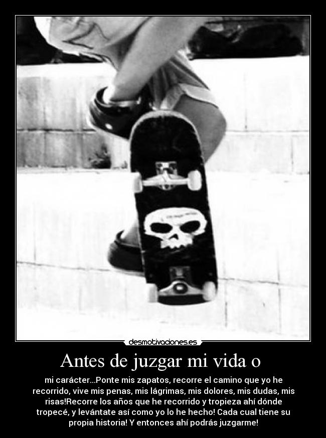 Antes de juzgar mi vida o - mi carácter...Ponte mis zapatos, recorre el camino que yo he
recorrido, vive mis penas, mis lágrimas, mis dolores, mis dudas, mis
risas!Recorre los años que he recorrido y tropieza ahí dónde
tropecé, y levántate así como yo lo he hecho! Cada cual tiene su
propia historia! Y entonces ahí podrás juzgarme!