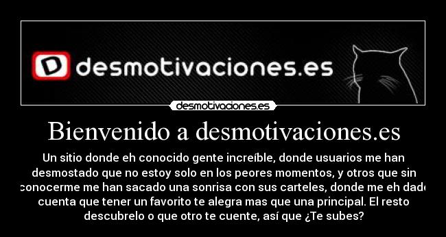 Bienvenido a desmotivaciones.es - Un sitio donde eh conocido gente increíble, donde usuarios me han
desmostado que no estoy solo en los peores momentos, y otros que sin
conocerme me han sacado una sonrisa con sus carteles, donde me eh dado
cuenta que tener un favorito te alegra mas que una principal. El resto
descubrelo o que otro te cuente, así que ¿Te subes?