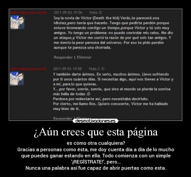 ¿Aún crees que esta página - es como otra cualquiera?
Gracias a personas como ésta, me doy cuenta día a día de lo mucho
que puedes ganar estando en ella. Todo comienza con un simple
¡REGÍSTRATE!, pero...
Nunca una palabra así fue capaz de abrir puertas como esta.