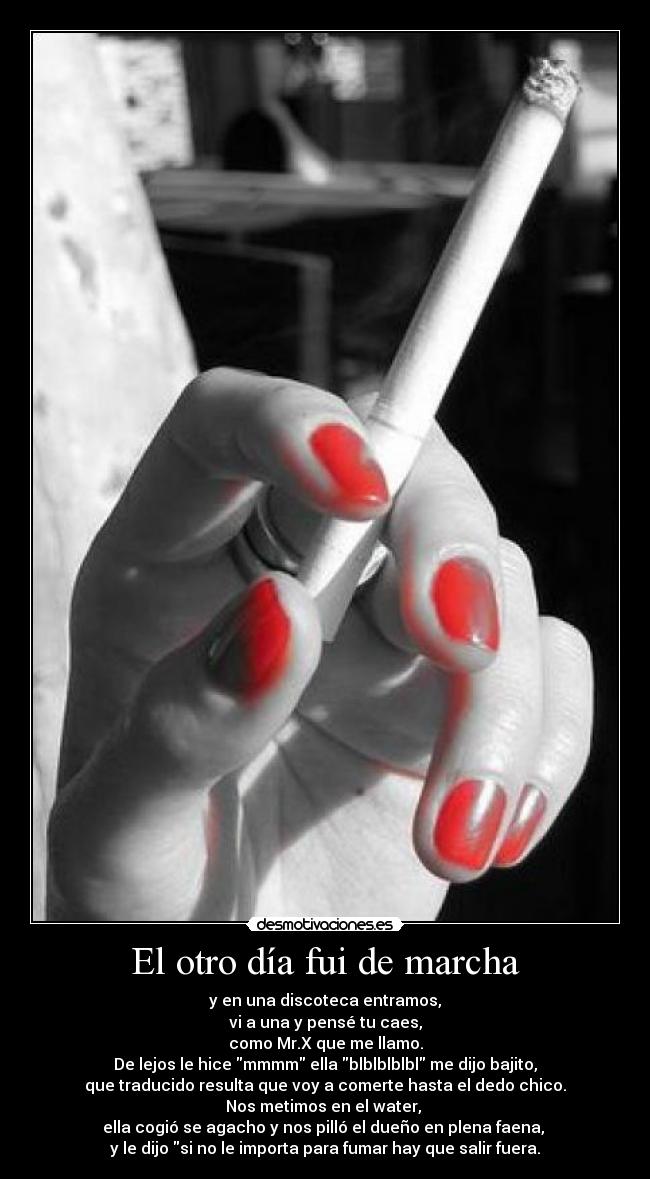El otro día fui de marcha - y en una discoteca entramos,
vi a una y pensé tu caes,
como Mr.X que me llamo.
De lejos le hice mmmm ella blblblblbl me dijo bajito,
que traducido resulta que voy a comerte hasta el dedo chico.
Nos metimos en el water,
ella cogió se agacho y nos pilló el dueño en plena faena,
y le dijo si no le importa para fumar hay que salir fuera.