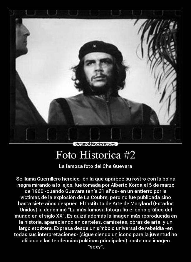 Foto Historica #2 - La famosa foto del Che Guevara
Se llama Guerrillero heroico- en la que aparece su rostro con la boina
negra mirando a lo lejos, fue tomada por Alberto Korda el 5 de marzo
de 1960 -cuando Guevara tenía 31 años- en un entierro por la
víctimas de la explosión de La Coubre, pero no fue publicada sino
hasta siete años después. El Instituto de Arte de Maryland (Estados
Unidos) la denominó La más famosa fotografía e icono gráfico del
mundo en el siglo XX. Es quizá además la imagen más reproducida en
la historia, apareciendo en carteles, camisetas, obras de arte, y un
largo etcétera. Expresa desde un símbolo universal de rebeldía -en
todas sus interpretaciones- (sigue siendo un icono para la juventud no
afiliada a las tendencias políticas principales) hasta una imagen
sexy.