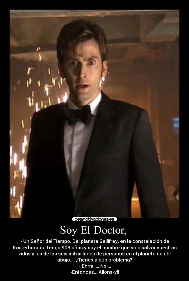 Soy El Doctor, - - Un Señor del Tiempo. Del planeta Gallifrey, en la constelación de
Kasterborous. Tengo 903 años y soy el hombre que va a salvar vuestras
vidas y las de los seis mil millones de personas en el planeta de ahí
abajo.... ¿Tienes algún problema?
- Ehrm..... No....
-Entonces... Allons-y!!