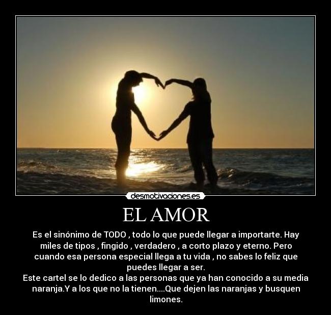 EL AMOR - Es el sinónimo de TODO , todo lo que puede llegar a importarte. Hay
miles de tipos , fingido , verdadero , a corto plazo y eterno. Pero
cuando esa persona especial llega a tu vida , no sabes lo feliz que
puedes llegar a ser.
Este cartel se lo dedico a las personas que ya han conocido a su media
naranja.Y a los que no la tienen....Que dejen las naranjas y busquen
limones.