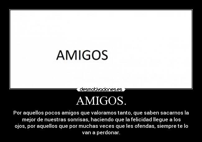 AMIGOS. - Por aquellos pocos amigos que valoramos tanto, que saben sacarnos la
mejor de nuestras sonrisas, haciendo que la felicidad llegue a los
ojos, por aquellos que por muchas veces que les ofendas, siempre te lo
van a perdonar.