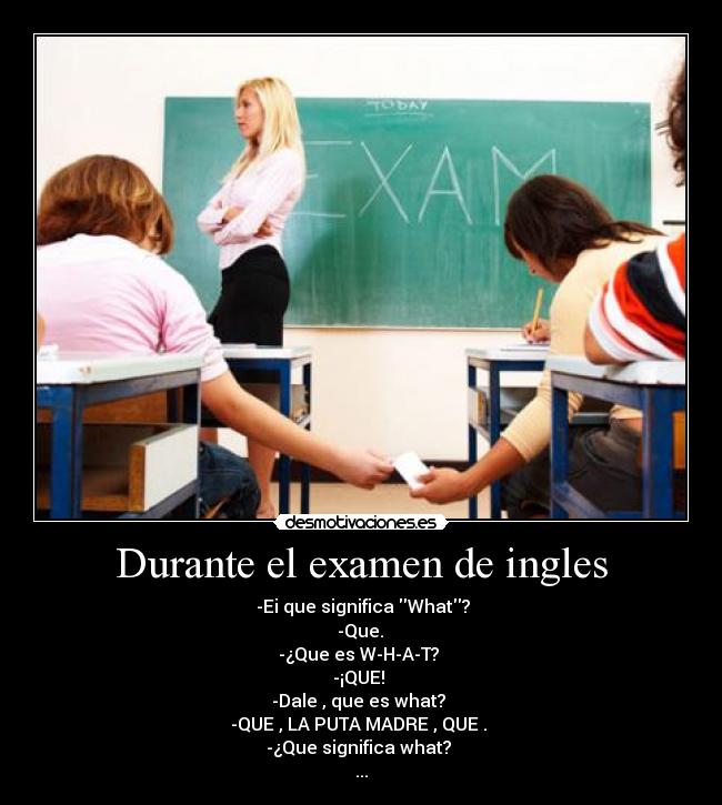 Durante el examen de ingles - -Ei que significa What?
-Que.
-¿Que es W-H-A-T?
-¡QUE!
-Dale , que es what?
-QUE , LA PUTA MADRE , QUE .
-¿Que significa what?
...
