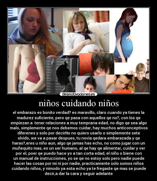 niños cuidando niños - el embarazo es bonito verdad? es maravillo, claro cuando ya tienes la
madurez suficiente, pero qe pasa con aquellos qe no?, con los qe
empiezan a tener relaciones a muy temprana edad, no digo qe sea algo
malo, simplemente qe nos debemos cuidar, hay muchos anticonceptivos
diferenes y solo por decirNo no quiero usarlo o simplemente sete
olvido, we va a pasar despues, tu novia qedara embarazada y qe
haras?,eres u niño aun, algo qe jamas has echo, no como jugar con un
muñequito mas, es un ser humano, al qe hay qe alimentar, cuidar y ver
por el, poer qe puedo hace yo a tan corta edad, el niño o biene con
un manual de instrucciones, yo se qe no estoy solo pero nadie puede
hacer las cosas por mi ni por nadie, practicamente solo somos niños
cuidando niños, y nimodo ya esta echo ya te fregaste qe mas se puede
decir,a dar la cara y seguir adelante