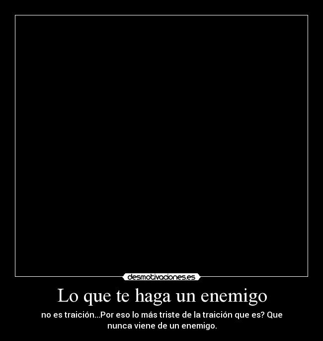 Lo que te haga un enemigo - no es traición...Por eso lo más triste de la traición que es? Que
nunca viene de un enemigo.
