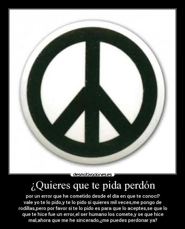 ¿Quieres que te pida perdón - por un error que he cometido desde el día en que te conocí?
vale yo te lo pido,y te lo pido si quieres mil veces,me pongo de
rodillas,pero por favor si te lo pido es para que lo aceptes,se que lo
que te hice fue un error,el ser humano los comete,y se que hice
mal,ahora que me he sincerado,¿me puedes perdonar ya?