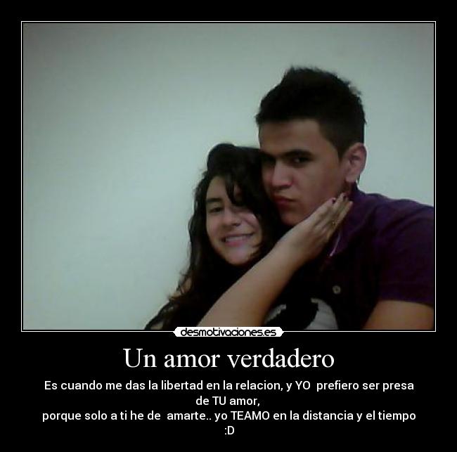 Un amor verdadero - Es cuando me das la libertad en la relacion, y YO prefiero ser presa de TU amor,
porque solo a ti he de amarte.. yo TEAMO en la distancia y el tiempo :D