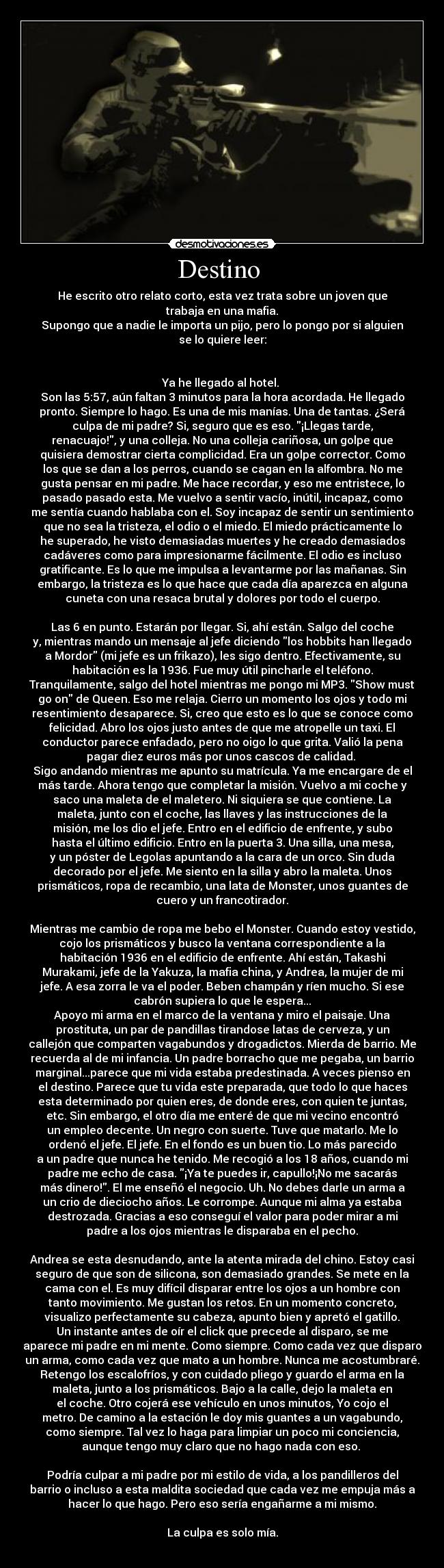 Destino  - He escrito otro relato corto, esta vez trata sobre un joven que
trabaja en una mafia.
Supongo que a nadie le importa un pijo, pero lo pongo por si alguien
se lo quiere leer:


Ya he llegado al hotel. 
Son las 5:57, aún faltan 3 minutos para la hora acordada. He llegado
pronto. Siempre lo hago. Es una de mis manías. Una de tantas. ¿Será
culpa de mi padre? Si, seguro que es eso. ¡Llegas tarde,
renacuajo!, y una colleja. No una colleja cariñosa, un golpe que
quisiera demostrar cierta complicidad. Era un golpe corrector. Como
los que se dan a los perros, cuando se cagan en la alfombra. No me
gusta pensar en mi padre. Me hace recordar, y eso me entristece, lo
pasado pasado esta. Me vuelvo a sentir vacío, inútil, incapaz, como
me sentía cuando hablaba con el. Soy incapaz de sentir un sentimiento
que no sea la tristeza, el odio o el miedo. El miedo prácticamente lo
he superado, he visto demasiadas muertes y he creado demasiados
cadáveres como para impresionarme fácilmente. El odio es incluso
gratificante. Es lo que me impulsa a levantarme por las mañanas. Sin
embargo, la tristeza es lo que hace que cada día aparezca en alguna
cuneta con una resaca brutal y dolores por todo el cuerpo.

Las 6 en punto. Estarán por llegar. Si, ahí están. Salgo del coche
y, mientras mando un mensaje al jefe diciendo los hobbits han llegado
a Mordor (mi jefe es un frikazo), les sigo dentro. Efectivamente, su
habitación es la 1936. Fue muy útil pincharle el teléfono.
Tranquilamente, salgo del hotel mientras me pongo mi MP3. Show must
go on de Queen. Eso me relaja. Cierro un momento los ojos y todo mi
resentimiento desaparece. Si, creo que esto es lo que se conoce como
felicidad. Abro los ojos justo antes de que me atropelle un taxi. El
conductor parece enfadado, pero no oigo lo que grita. Valió la pena
pagar diez euros más por unos cascos de calidad. 
Sigo andando mientras me apunto su matrícula. Ya me encargare de el
más tarde. Ahora tengo que completar la misión. Vuelvo a mi coche y
saco una maleta de el maletero. Ni siquiera se que contiene. La
maleta, junto con el coche, las llaves y las instrucciones de la
misión, me los dio el jefe. Entro en el edificio de enfrente, y subo
hasta el último edificio. Entro en la puerta 3. Una silla, una mesa,
y un póster de Legolas apuntando a la cara de un orco. Sin duda
decorado por el jefe. Me siento en la silla y abro la maleta. Unos
prismáticos, ropa de recambio, una lata de Monster, unos guantes de
cuero y un francotirador.

Mientras me cambio de ropa me bebo el Monster. Cuando estoy vestido,
cojo los prismáticos y busco la ventana correspondiente a la
habitación 1936 en el edificio de enfrente. Ahí están, Takashi
Murakami, jefe de la Yakuza, la mafia china, y Andrea, la mujer de mi
jefe. A esa zorra le va el poder. Beben champán y ríen mucho. Si ese
cabrón supiera lo que le espera...
Apoyo mi arma en el marco de la ventana y miro el paisaje. Una
prostituta, un par de pandillas tirandose latas de cerveza, y un
callejón que comparten vagabundos y drogadictos. Mierda de barrio. Me
recuerda al de mi infancia. Un padre borracho que me pegaba, un barrio
marginal...parece que mi vida estaba predestinada. A veces pienso en
el destino. Parece que tu vida este preparada, que todo lo que haces
esta determinado por quien eres, de donde eres, con quien te juntas,
etc. Sin embargo, el otro día me enteré de que mi vecino encontró
un empleo decente. Un negro con suerte. Tuve que matarlo. Me lo
ordenó el jefe. El jefe. En el fondo es un buen tio. Lo más parecido
a un padre que nunca he tenido. Me recogió a los 18 años, cuando mi
padre me echo de casa. ¡Ya te puedes ir, capullo!¡No me sacarás
más dinero!. El me enseñó el negocio. Uh. No debes darle un arma a
un crio de dieciocho años. Le corrompe. Aunque mi alma ya estaba
destrozada. Gracias a eso conseguí el valor para poder mirar a mi
padre a los ojos mientras le disparaba en el pecho.

Andrea se esta desnudando, ante la atenta mirada del chino. Estoy casi
seguro de que son de silicona, son demasiado grandes. Se mete en la
cama con el. Es muy difícil disparar entre los ojos a un hombre con
tanto movimiento. Me gustan los retos. En un momento concreto,
visualizo perfectamente su cabeza, apunto bien y apretó el gatillo.
Un instante antes de oír el click que precede al disparo, se me
aparece mi padre en mi mente. Como siempre. Como cada vez que disparo
un arma, como cada vez que mato a un hombre. Nunca me acostumbraré.
Retengo los escalofríos, y con cuidado pliego y guardo el arma en la
maleta, junto a los prismáticos. Bajo a la calle, dejo la maleta en
el coche. Otro cojerá ese vehículo en unos minutos, Yo cojo el
metro. De camino a la estación le doy mis guantes a un vagabundo,
como siempre. Tal vez lo haga para limpiar un poco mi conciencia,
aunque tengo muy claro que no hago nada con eso. 

Podría culpar a mi padre por mi estilo de vida, a los pandilleros del
barrio o incluso a esta maldita sociedad que cada vez me empuja más a
hacer lo que hago. Pero eso sería engañarme a mi mismo.

La culpa es solo mía.
