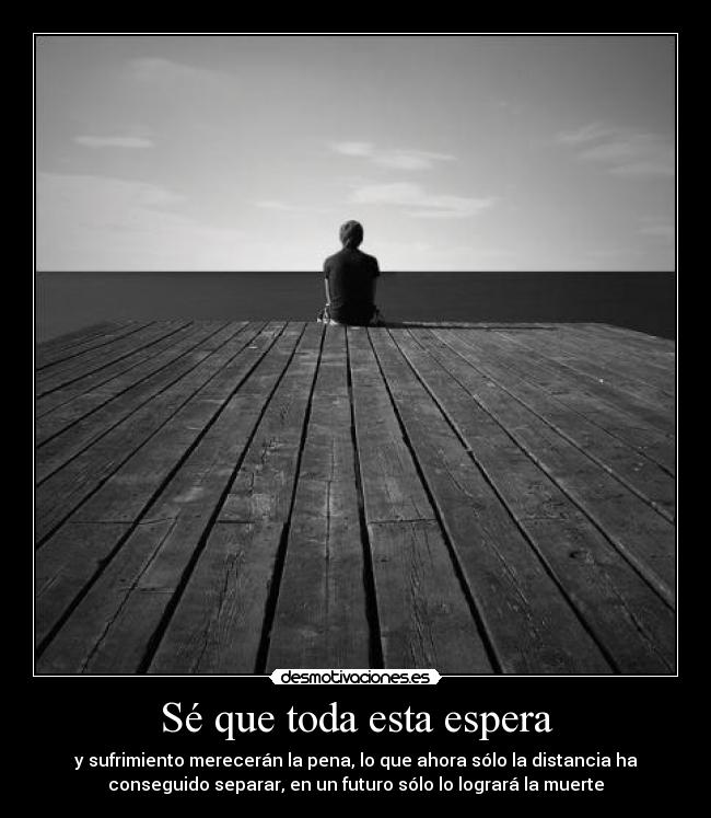 Sé que toda esta espera - y sufrimiento merecerán la pena, lo que ahora sólo la distancia ha
conseguido separar, en un futuro sólo lo logrará la muerte