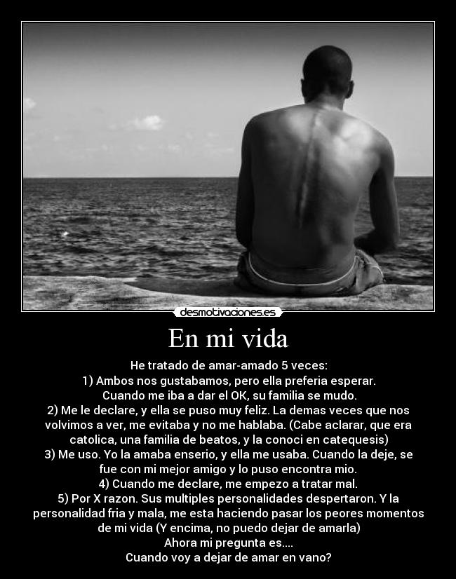 En mi vida - He tratado de amar-amado 5 veces:
1) Ambos nos gustabamos, pero ella preferia esperar.
Cuando me iba a dar el OK, su familia se mudo.
2) Me le declare, y ella se puso muy feliz. La demas veces que nos
volvimos a ver, me evitaba y no me hablaba. (Cabe aclarar, que era
catolica, una familia de beatos, y la conoci en catequesis)
3) Me uso. Yo la amaba enserio, y ella me usaba. Cuando la deje, se
fue con mi mejor amigo y lo puso encontra mio.
4) Cuando me declare, me empezo a tratar mal.
5) Por X razon. Sus multiples personalidades despertaron. Y la
personalidad fria y mala, me esta haciendo pasar los peores momentos
de mi vida (Y encima, no puedo dejar de amarla)
Ahora mi pregunta es....
Cuando voy a dejar de amar en vano?