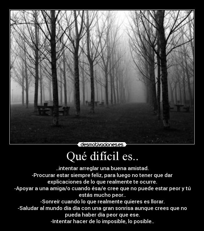 Qué difícil es.. - ..intentar arreglar una buena amistad.
-Procurar estar siempre feliz, para luego no tener que dar
explicaciones de lo que realmente te ocurre.
-Apoyar a una amiga/o cuando ésa/e cree que no puede estar peor y tú
estás mucho peor..
-Sonreír cuando lo que realmente quieres es llorar.
-Saludar al mundo día día con una gran sonrisa aunque crees que no
pueda haber día peor que ese.
-Intentar hacer de lo imposible, lo posible..