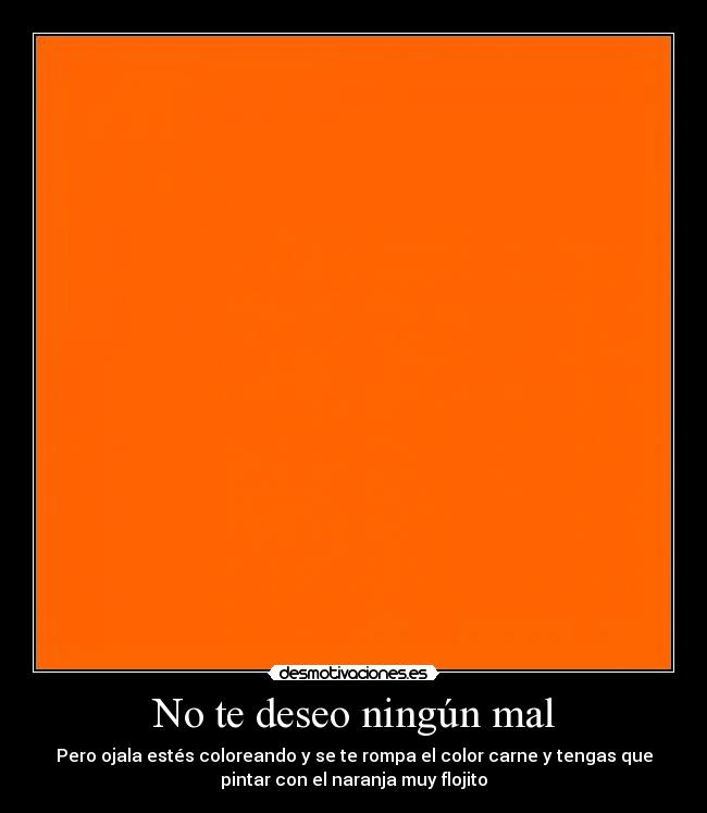 No te deseo ningún mal - Pero ojala estés coloreando y se te rompa el color carne y tengas que
pintar con el naranja muy flojito